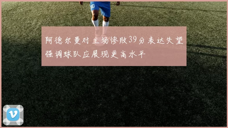 阿德尔曼对主场惨败39分表达失望强调球队应展现更高水平