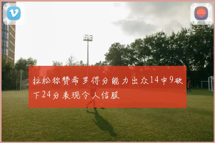 拉松称赞希罗得分能力出众14中9砍下24分表现令人信服
