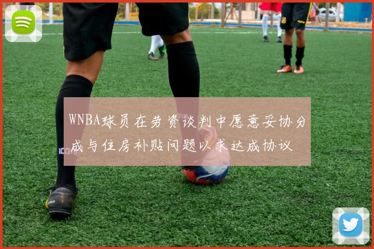 WNBA球员在劳资谈判中愿意妥协分成与住房补贴问题以求达成协议
