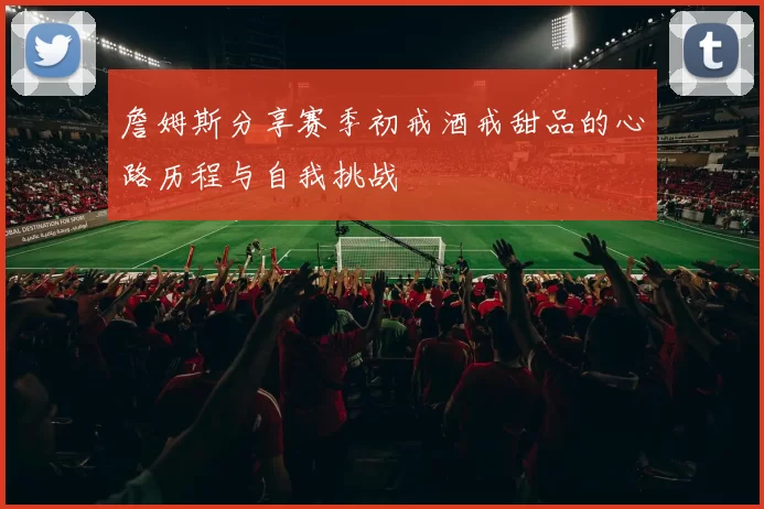 詹姆斯分享赛季初戒酒戒甜品的心路历程与自我挑战