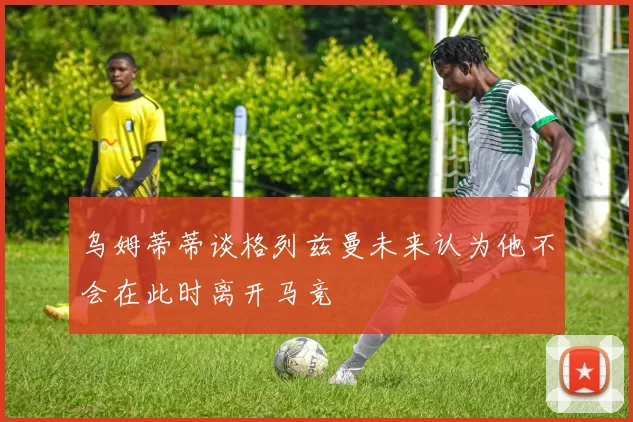 乌姆蒂蒂谈格列兹曼未来认为他不会在此时离开马竞