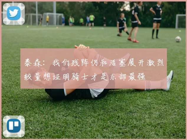 泰森：我们残阵仍和活塞展开激烈较量想证明骑士才是东部最强