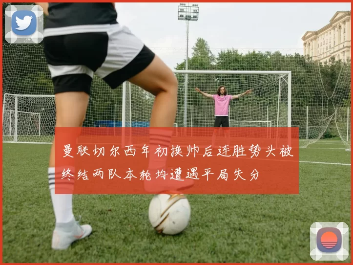 曼联切尔西年初换帅后连胜势头被终结两队本轮均遭遇平局失分