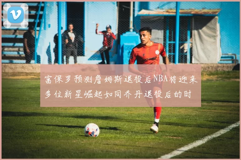 富保罗预测詹姆斯退役后NBA将迎来多位新星崛起如同乔丹退役后的时代