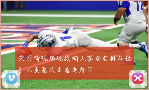 宋雨琦现场观战湖人赛场前排座位引人羡慕又去看老詹了