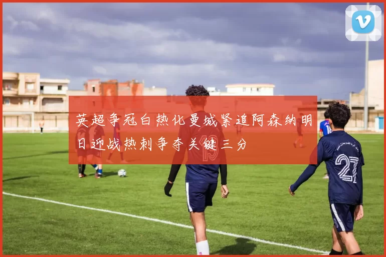 英超争冠白热化曼城紧追阿森纳明日迎战热刺争夺关键三分