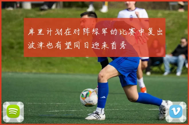 库里计划在对阵绿军的比赛中复出波津也有望同日迎来首秀