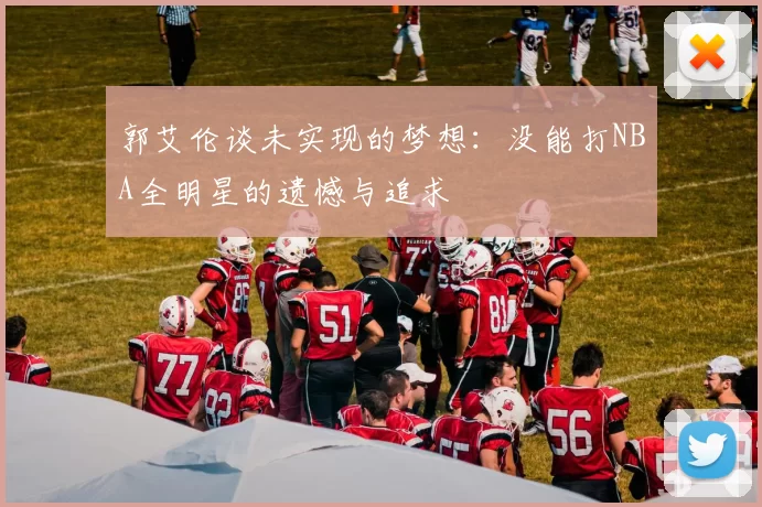 郭艾伦谈未实现的梦想：没能打NBA全明星的遗憾与追求