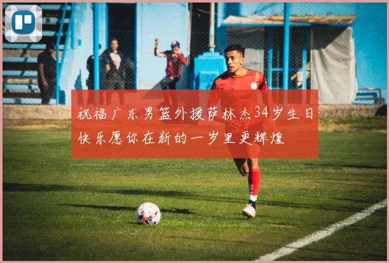 祝福广东男篮外援萨林杰34岁生日快乐愿你在新的一岁里更辉煌