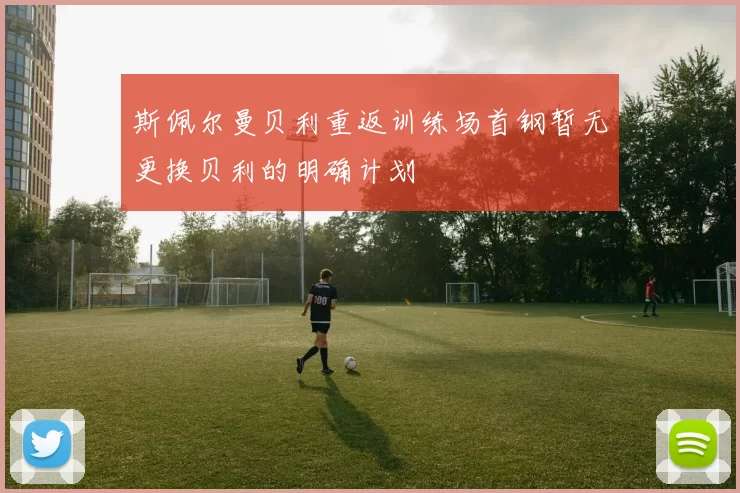 斯佩尔曼贝利重返训练场首钢暂无更换贝利的明确计划