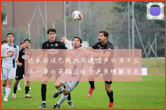 达米安谈巴斯托尼遭嘘声认为不应以一事论英雄应给予更多理解与支持
