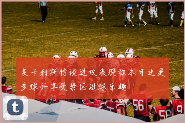 麦卡利斯特谈进攻表现称本可进更多球并享受禁区进球乐趣