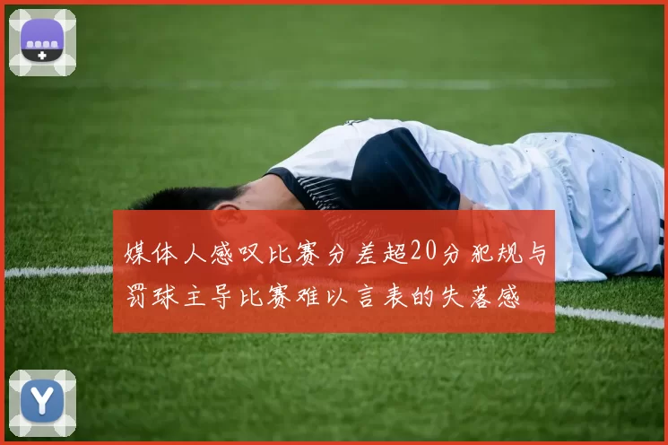 媒体人感叹比赛分差超20分犯规与罚球主导比赛难以言表的失落感
