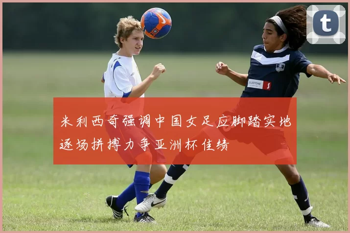 米利西奇强调中国女足应脚踏实地逐场拼搏力争亚洲杯佳绩