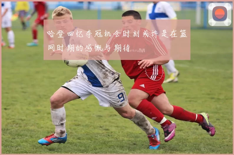 哈登回忆夺冠机会时刻或许是在篮网时期的感慨与期待