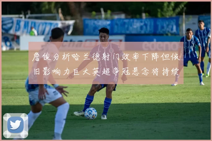 詹俊分析哈兰德射门效率下降但依旧影响力巨大英超争冠悬念将持续至五月