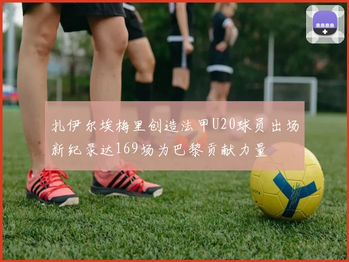 扎伊尔埃梅里创造法甲U20球员出场新纪录达169场为巴黎贡献力量