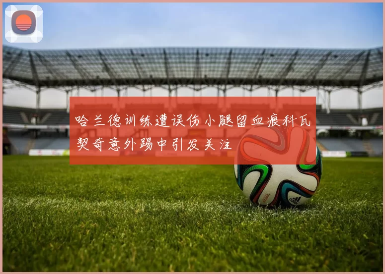 哈兰德训练遭误伤小腿留血痕科瓦契奇意外踢中引发关注