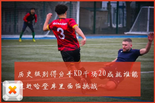 历史级别得分手KD千场20成就谁能追赶哈登库里面临挑战
