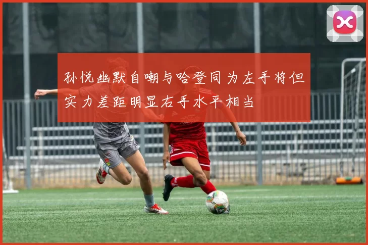 孙悦幽默自嘲与哈登同为左手将但实力差距明显右手水平相当