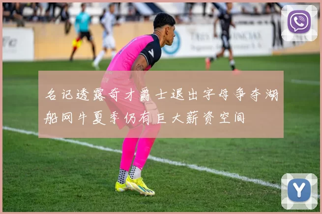 名记透露奇才爵士退出字母争夺湖船网牛夏季仍有巨大薪资空间