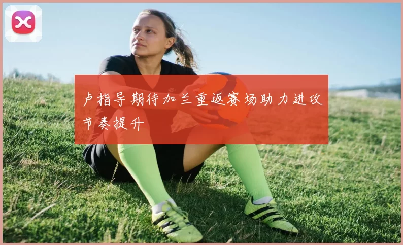 卢指导期待加兰重返赛场助力进攻节奏提升